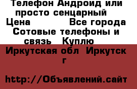 Телефон Андроид или просто сенцарный  › Цена ­ 1 000 - Все города Сотовые телефоны и связь » Куплю   . Иркутская обл.,Иркутск г.